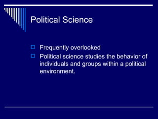 Political Science Frequently overlooked Political science studies the behavior of individuals and groups within a political environment. 
