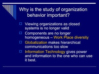 Why is the study of organization behavior important? Viewing organizations as closed systems is no longer valid Components are no longer homogeneous –  Work Place diversity Globalization  makes hierarchical communications too slow  Information Technology  gives power and information to the one who can use it best. 