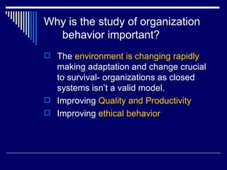 Why is the study of organization behavior important? The  environment is changing rapidly  making adaptation and change crucial to survival- organizations as closed systems isn’t a valid model.  Improving  Quality and Productivity Improving  ethical behavior 