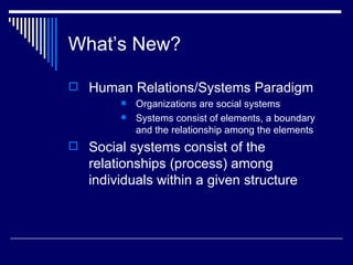 What’s New? Human Relations/Systems Paradigm Organizations are social systems Systems consist of elements, a boundary and the relationship among the elements Social systems consist of the relationships (process) among individuals within a given structure   