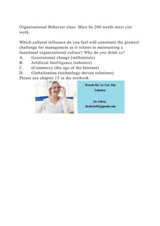 Organizational Behavior class. Must be 200 words must cite
work.
Which cultural influence do you feel will constitute the greatest
challenge for management as it relates to maintaining a
functional organizational culture? Why do you think so?
A. Generational change (millennials)
B. Artificial Intelligence (robotics)
C. eCommerce (the age of the Internet)
D. Globalization (technology-driven solutions)
Please use chapter 15 in the textbook.
 