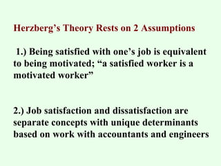 Herzberg’s Theory Rests on 2 Assumptions 
1.) Being satisfied with one’s job is equivalent 
to being motivated; “a satisfied worker is a 
motivated worker” 
2.) Job satisfaction and dissatisfaction are 
separate concepts with unique determinants 
based on work with accountants and engineers 
 