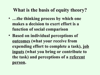 What is the basis of equity theory? 
• …the thinking process by which one 
makes a decision to exert effort is a 
function of social comparison 
• Based on individual perceptions of 
outcomes (what your receive from 
expending effort to complete a task), job 
inputs (what you bring or contribute to 
the task) and perceptions of a referent 
person. 
 