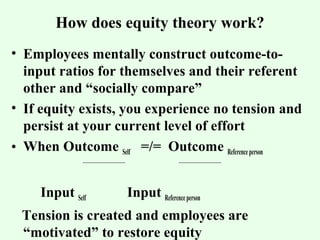 How does equity theory work? 
• Employees mentally construct outcome-to-input 
ratios for themselves and their referent 
other and “socially compare” 
• If equity exists, you experience no tension and 
persist at your current level of effort 
• When Outcome Self =/= Outcome Reference person 
Input Self Input Reference person 
Tension is created and employees are 
“motivated” to restore equity 
 