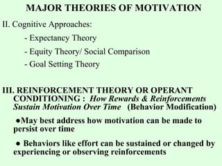 MAJOR THEORIES OF MOTIVATION 
II. Cognitive Approaches: 
- Expectancy Theory 
- Equity Theory/ Social Comparison 
- Goal Setting Theory 
III. REINFORCEMENT THEORY OR OPERANT 
CONDITIONING : How Rewards & Reinforcements 
Sustain Motivation Over Time (Behavior Modification) 
●May best address how motivation can be made to 
persist over time 
● Behaviors like effort can be sustained or changed by 
experiencing or observing reinforcements 
 