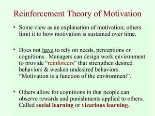 Reinforcement Theory of Motivation 
• Some view as an explanation of motivation; others 
limit it to how motivation is sustained over time. 
• Does not have to rely on needs, perceptions or 
cognitions. Managers can design work environment 
to provide “reinforcers” that strengthen desired 
behaviors & weaken undesired behaviors. 
“Motivation is a function of the environment”. 
• Others allow for cognitions in that people can 
observe rewards and punishments applied to others. 
Called social learning or vicarious learning. 
 