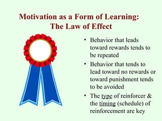 Motivation as a Form of Learning: 
The Law of Effect 
• Behavior that leads 
toward rewards tends to 
be repeated 
• Behavior that tends to 
lead toward no rewards or 
toward punishment tends 
to be avoided 
• The type of reinforcer & 
the timing (schedule) of 
reinforcement are key 
 