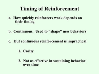 Timing of Reinforcement 
a. How quickly reinforcers work depends on 
their timing 
b. Continuous. Used to “shape” new behaviors 
c. But continuous reinforcement is impractical 
1. Costly 
2. Not as effective in sustaining behavior 
over time 
 