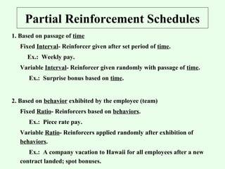 Partial Reinforcement Schedules 
1. Based on passage of time 
Fixed Interval- Reinforcer given after set period of time. 
Ex.: Weekly pay. 
Variable Interval- Reinforcer given randomly with passage of time. 
Ex.: Surprise bonus based on time. 
2. Based on behavior exhibited by the employee (team) 
Fixed Ratio- Reinforcers based on behaviors. 
Ex.: Piece rate pay. 
Variable Ratio- Reinforcers applied randomly after exhibition of 
behaviors. 
Ex.: A company vacation to Hawaii for all employees after a new 
contract landed; spot bonuses. 
 