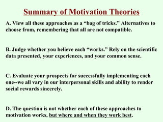 Summary of Motivation Theories 
A. View all these approaches as a “bag of tricks.” Alternatives to 
choose from, remembering that all are not compatible. 
B. Judge whether you believe each “works.” Rely on the scientific 
data presented, your experiences, and your common sense. 
C. Evaluate your prospects for successfully implementing each 
one--we all vary in our interpersonal skills and ability to render 
social rewards sincerely. 
D. The question is not whether each of these approaches to 
motivation works, but where and when they work best. 

