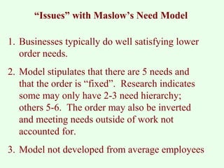 “Issues” with Maslow’s Need Model 
1. Businesses typically do well satisfying lower 
order needs. 
2. Model stipulates that there are 5 needs and 
that the order is “fixed”. Research indicates 
some may only have 2-3 need hierarchy; 
others 5-6. The order may also be inverted 
and meeting needs outside of work not 
accounted for. 
3. Model not developed from average employees 
 