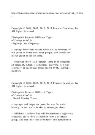 http://humanresources.about.com/od/networking/qt/drink_i3.htm
.
Copyright © 2019, 2017, 2015, 2013 Pearson Education, Inc.
All Rights Reserved.
Distinguish Between Different Types
of Groups (4 of 5)
• Ingroups and Outgroups
– Ingroup favoritism occurs when we see members of
our group as better than other people, and people not
in our group as all the same.
– Whenever there is an ingroup, there is by necessity
an outgroup, which is sometimes everyone else, but
is usually an identified group known by the ingroup’s
members.
Copyright © 2019, 2017, 2015, 2013 Pearson Education, Inc.
All Rights Reserved.
Distinguish Between Different Types
of Groups (5 of 5)
• Social Identity Threat
– Ingroups and outgroups pave the way for social
identity threat, which is akin to stereotype threat.
– Individuals believe they will be personally negatively
evaluated due to their association with a devalued
group, and they may lose confidence and performance
 