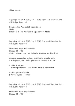 effectiveness.
Copyright © 2019, 2017, 2015, 2013 Pearson Education, Inc.
All Rights Reserved.
Describe the Punctuated Equilibrium
Model
Exhibit 9-1 The Punctuated-Equilibrium Model
Copyright © 2019, 2017, 2015, 2013 Pearson Education, Inc.
All Rights Reserved.
Show How Role Requirements
Change (1 of 3)
• Role: a set of expected behavior patterns attributed to
someone occupying a given position in a social unit.
– Role perception: one’s perception of how to act in
a given situation.
– Role expectations: how others believe one should
act in a given situation.
§ Psychological contract
Copyright © 2019, 2017, 2015, 2013 Pearson Education, Inc.
All Rights Reserved.
Show How Role Requirements
Change (2 of 3)
 