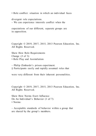 • Role conflict: situation in which an individual faces
divergent role expectations.
– We can experience interrole conflict when the
expectations of our different, separate groups are
in opposition.
Copyright © 2019, 2017, 2015, 2013 Pearson Education, Inc.
All Rights Reserved.
Show How Role Requirements
Change (3 of 3)
• Role Play and Assimilation
– Philip Zimbardo’s prison experiment.
§ Participants easily and rapidly assumed roles that
were very different from their inherent personalities.
Copyright © 2019, 2017, 2015, 2013 Pearson Education, Inc.
All Rights Reserved.
Show How Norms Exert Influence
On An Individual’s Behavior (1 of 7)
• Norms:
– Acceptable standards of behavior within a group that
are shared by the group’s members.
 