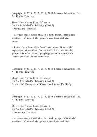 Copyright © 2019, 2017, 2015, 2013 Pearson Education, Inc.
All Rights Reserved.
Show How Norms Exert Influence
On An Individual’s Behavior (2 of 7)
• Norms and Emotions
– A recent study found that, in a task group, individuals’
emotions influenced the group’s emotions and vice
versa.
– Researchers have also found that norms dictated the
experience of emotions for the individuals and for the
groups – in other words, people grew to interpret their
shared emotions in the same way.
Copyright © 2019, 2017, 2015, 2013 Pearson Education, Inc.
All Rights Reserved.
Show How Norms Exert Influence
On An Individual’s Behavior (3 of 7)
Exhibit 9-2 Examples of Cards Used in Asch’s Study
Copyright © 2019, 2017, 2015, 2013 Pearson Education, Inc.
All Rights Reserved.
Show How Norms Exert Influence
On An Individual’s Behavior (4 of 7)
• Norms and Emotions
– A recent study found that, in a task group, individuals’
emotions influenced the group’s emotions and vice
 