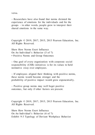 versa.
– Researchers have also found that norms dictated the
experience of emotions for the individuals and for the
groups – in other words, people grew to interpret their
shared emotions in the same way.
Copyright © 2019, 2017, 2015, 2013 Pearson Education, Inc.
All Rights Reserved.
Show How Norms Exert Influence
On An Individual’s Behavior (5 of 7)
• Positive Norms and Group Outcomes
– One goal of every organization with corporate social
responsibility (CSR) initiatives is for its values to hold
normative sway over employees.
– If employees aligned their thinking with positive norms,
these norms would become stronger and the
probability of positive impact would grow exponentially.
– Positive group norms may well beget positive
outcomes, but only if other factors are present.
Copyright © 2019, 2017, 2015, 2013 Pearson Education, Inc.
All Rights Reserved.
Show How Norms Exert Influence
On An Individual’s Behavior (6 of 7)
Exhibit 9-3 Typology of Deviant Workplace Behavior
 