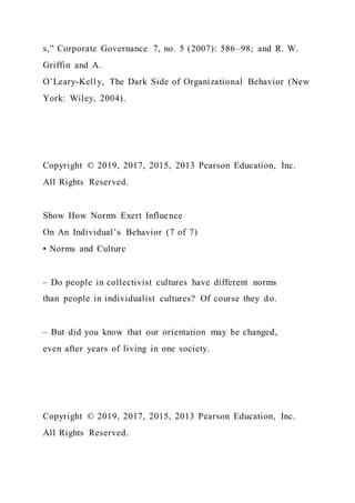 s,” Corporate Governance 7, no. 5 (2007): 586–98; and R. W.
Griffin and A.
O’Leary-Kelly, The Dark Side of Organizational Behavior (New
York: Wiley, 2004).
Copyright © 2019, 2017, 2015, 2013 Pearson Education, Inc.
All Rights Reserved.
Show How Norms Exert Influence
On An Individual’s Behavior (7 of 7)
• Norms and Culture
– Do people in collectivist cultures have different norms
than people in individualist cultures? Of course they do.
– But did you know that our orientation may be changed,
even after years of living in one society.
Copyright © 2019, 2017, 2015, 2013 Pearson Education, Inc.
All Rights Reserved.
 