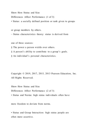 Show How Status and Size
Differences Affect Performance (1 of 3)
• Status: a socially defined position or rank given to groups
or group members by others.
– Status characteristics theory: status is derived from
one of three sources:
§ The power a person wields over others.
§ A person’s ability to contribute to a group’s goals.
§ An individual’s personal characteristics.
Copyright © 2019, 2017, 2015, 2013 Pearson Education, Inc.
All Rights Reserved.
Show How Status and Size
Differences Affect Performance (2 of 3)
• Status and Norms: high status individuals often have
more freedom to deviate from norms.
• Status and Group Interaction: high status people are
often more assertive.
 