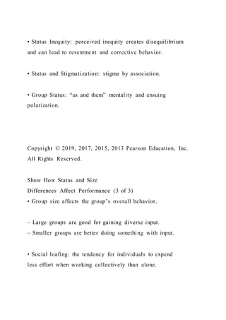 • Status Inequity: perceived inequity creates disequilibrium
and can lead to resentment and corrective behavior.
• Status and Stigmatization: stigma by association.
• Group Status: “us and them” mentality and ensuing
polarization.
Copyright © 2019, 2017, 2015, 2013 Pearson Education, Inc.
All Rights Reserved.
Show How Status and Size
Differences Affect Performance (3 of 3)
• Group size affects the group’s overall behavior.
– Large groups are good for gaining diverse input.
– Smaller groups are better doing something with input.
• Social loafing: the tendency for individuals to expend
less effort when working collectively than alone.
 