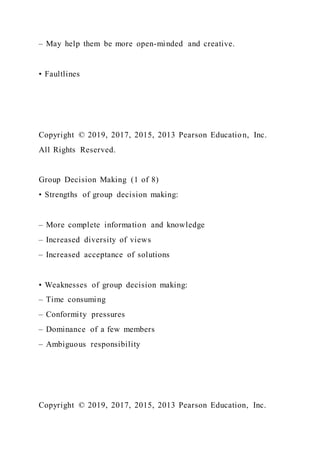 – May help them be more open-minded and creative.
• Faultlines
Copyright © 2019, 2017, 2015, 2013 Pearson Education, Inc.
All Rights Reserved.
Group Decision Making (1 of 8)
• Strengths of group decision making:
– More complete information and knowledge
– Increased diversity of views
– Increased acceptance of solutions
• Weaknesses of group decision making:
– Time consuming
– Conformity pressures
– Dominance of a few members
– Ambiguous responsibility
Copyright © 2019, 2017, 2015, 2013 Pearson Education, Inc.
 