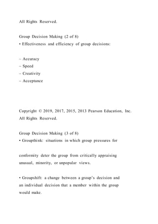 All Rights Reserved.
Group Decision Making (2 of 8)
• Effectiveness and efficiency of group decisions:
– Accuracy
– Speed
– Creativity
– Acceptance
Copyright © 2019, 2017, 2015, 2013 Pearson Education, Inc.
All Rights Reserved.
Group Decision Making (3 of 8)
• Groupthink: situations in which group pressures for
conformity deter the group from critically appraising
unusual, minority, or unpopular views.
• Groupshift: a change between a group’s decision and
an individual decision that a member within the group
would make.
 