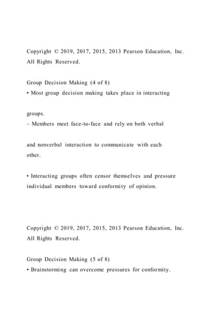 Copyright © 2019, 2017, 2015, 2013 Pearson Education, Inc.
All Rights Reserved.
Group Decision Making (4 of 8)
• Most group decision making takes place in interacting
groups.
– Members meet face-to-face and rely on both verbal
and nonverbal interaction to communicate with each
other.
• Interacting groups often censor themselves and pressure
individual members toward conformity of opinion.
Copyright © 2019, 2017, 2015, 2013 Pearson Education, Inc.
All Rights Reserved.
Group Decision Making (5 of 8)
• Brainstorming can overcome pressures for conformity.
 