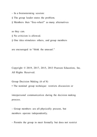 – In a brainstorming session:
§ The group leader states the problem.
§ Members then “free-wheel” as many alternatives
as they can.
§ No criticism is allowed.
§ One idea stimulates others, and group members
are encouraged to “think the unusual.”
Copyright © 2019, 2017, 2015, 2013 Pearson Education, Inc.
All Rights Reserved.
Group Decision Making (6 of 8)
• The nominal group technique: restricts discussion or
interpersonal communication during the decision making
process.
– Group members are all physically present, but
members operate independently.
– Permits the group to meet formally but does not restrict
 