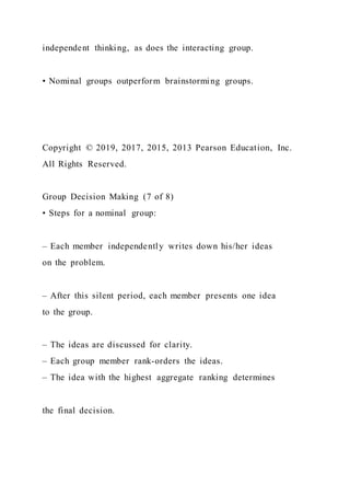 independent thinking, as does the interacting group.
• Nominal groups outperform brainstorming groups.
Copyright © 2019, 2017, 2015, 2013 Pearson Education, Inc.
All Rights Reserved.
Group Decision Making (7 of 8)
• Steps for a nominal group:
– Each member independently writes down his/her ideas
on the problem.
– After this silent period, each member presents one idea
to the group.
– The ideas are discussed for clarity.
– Each group member rank-orders the ideas.
– The idea with the highest aggregate ranking determines
the final decision.
 