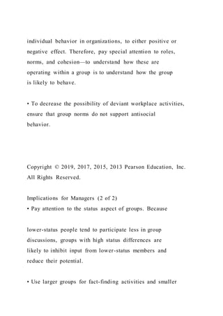 individual behavior in organizations, to either positive or
negative effect. Therefore, pay special attention to roles,
norms, and cohesion—to understand how these are
operating within a group is to understand how the group
is likely to behave.
• To decrease the possibility of deviant workplace activities,
ensure that group norms do not support antisocial
behavior.
Copyright © 2019, 2017, 2015, 2013 Pearson Education, Inc.
All Rights Reserved.
Implications for Managers (2 of 2)
• Pay attention to the status aspect of groups. Because
lower-status people tend to participate less in group
discussions, groups with high status differences are
likely to inhibit input from lower-status members and
reduce their potential.
• Use larger groups for fact-finding activities and smaller
 