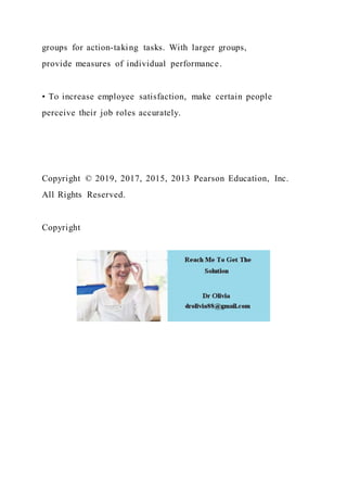 groups for action-taking tasks. With larger groups,
provide measures of individual performance.
• To increase employee satisfaction, make certain people
perceive their job roles accurately.
Copyright © 2019, 2017, 2015, 2013 Pearson Education, Inc.
All Rights Reserved.
Copyright
 
