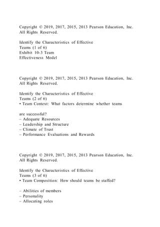 Copyright © 2019, 2017, 2015, 2013 Pearson Education, Inc.
All Rights Reserved.
Identify the Characteristics of Effective
Teams (1 of 6)
Exhibit 10-3 Team
Effectiveness Model
Copyright © 2019, 2017, 2015, 2013 Pearson Education, Inc.
All Rights Reserved.
Identify the Characteristics of Effective
Teams (2 of 6)
• Team Context: What factors determine whether teams
are successful?
– Adequate Resources
– Leadership and Structure
– Climate of Trust
– Performance Evaluations and Rewards
Copyright © 2019, 2017, 2015, 2013 Pearson Education, Inc.
All Rights Reserved.
Identify the Characteristics of Effective
Teams (3 of 6)
• Team Composition: How should teams be staffed?
– Abilities of members
– Personality
– Allocating roles
 