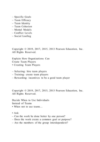 – Specific Goals
– Team Efficacy
– Team Identity
– Team Cohesion
– Mental Models
– Conflict Levels
– Social Loafing
Copyright © 2019, 2017, 2015, 2013 Pearson Education, Inc.
All Rights Reserved.
Explain How Organizations Can
Create Team Players
• Creating Team Players
– Selecting: hire team players
– Training: create team players
– Rewarding: incentives to be a good team player
Copyright © 2019, 2017, 2015, 2013 Pearson Education, Inc.
All Rights Reserved.
Decide When to Use Individuals
Instead of Teams
• When not to use teams…
• Ask:
– Can the work be done better by one person?
– Does the work create a common goal or purpose?
– Are the members of the group interdependent?
 