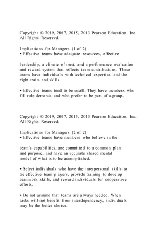 Copyright © 2019, 2017, 2015, 2013 Pearson Education, Inc.
All Rights Reserved.
Implications for Managers (1 of 2)
• Effective teams have adequate resources, effective
leadership, a climate of trust, and a performance evaluation
and reward system that reflects team contributions. These
teams have individuals with technical expertise, and the
right traits and skills.
• Effective teams tend to be small. They have members who
fill role demands and who prefer to be part of a group.
Copyright © 2019, 2017, 2015, 2013 Pearson Education, Inc.
All Rights Reserved.
Implications for Managers (2 of 2)
• Effective teams have members who believe in the
team’s capabilities, are committed to a common plan
and purpose, and have an accurate shared mental
model of what is to be accomplished.
• Select individuals who have the interpersonal skills to
be effective team players, provide training to develop
teamwork skills, and reward individuals for cooperative
efforts.
• Do not assume that teams are always needed. When
tasks will not benefit from interdependency, individuals
may be the better choice.
 