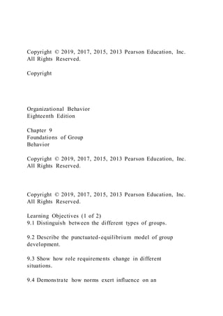 Copyright © 2019, 2017, 2015, 2013 Pearson Education, Inc.
All Rights Reserved.
Copyright
Organizational Behavior
Eighteenth Edition
Chapter 9
Foundations of Group
Behavior
Copyright © 2019, 2017, 2015, 2013 Pearson Education, Inc.
All Rights Reserved.
Copyright © 2019, 2017, 2015, 2013 Pearson Education, Inc.
All Rights Reserved.
Learning Objectives (1 of 2)
9.1 Distinguish between the different types of groups.
9.2 Describe the punctuated-equilibrium model of group
development.
9.3 Show how role requirements change in different
situations.
9.4 Demonstrate how norms exert influence on an
 
