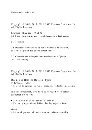 individual’s behavior.
Copyright © 2019, 2017, 2015, 2013 Pearson Education, Inc.
All Rights Reserved.
Learning Objectives (2 of 2)
9.5 Show how status and size differences affect group
performance.
9.6 Describe how issues of cohesiveness and diversity
can be integrated for group effectiveness.
9.7 Contrast the strengths and weaknesses of group
decision making.
Copyright © 2019, 2017, 2015, 2013 Pearson Education, Inc.
All Rights Reserved.
Distinguish Between Different Types
of Groups (1 of 5)
• A group is defined as two or more individuals, interacting
and interdependent, who have come together to achieve
particular objectives.
• Groups can be either formal or informal.
– Formal groups: those defined by the organization’s
structure.
– Informal groups: alliances that are neither formally
 