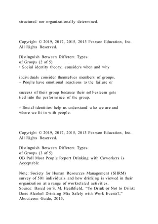 structured nor organizationally determined.
Copyright © 2019, 2017, 2015, 2013 Pearson Education, Inc.
All Rights Reserved.
Distinguish Between Different Types
of Groups (2 of 5)
• Social identity theory: considers when and why
individuals consider themselves members of groups.
– People have emotional reactions to the failure or
success of their group because their self-esteem gets
tied into the performance of the group.
– Social identities help us understand who we are and
where we fit in with people.
Copyright © 2019, 2017, 2015, 2013 Pearson Education, Inc.
All Rights Reserved.
Distinguish Between Different Types
of Groups (3 of 5)
OB Poll Most People Report Drinking with Coworkers is
Acceptable
Note: Society for Human Resources Management (SHRM)
survey of 501 individuals and how drinking is viewed in their
organization at a range of workrelated activities.
Source: Based on S. M. Heathfield, “To Drink or Not to Drink:
Does Alcohol Drinking Mix Safely with Work Events?,”
About.com Guide, 2013,
 