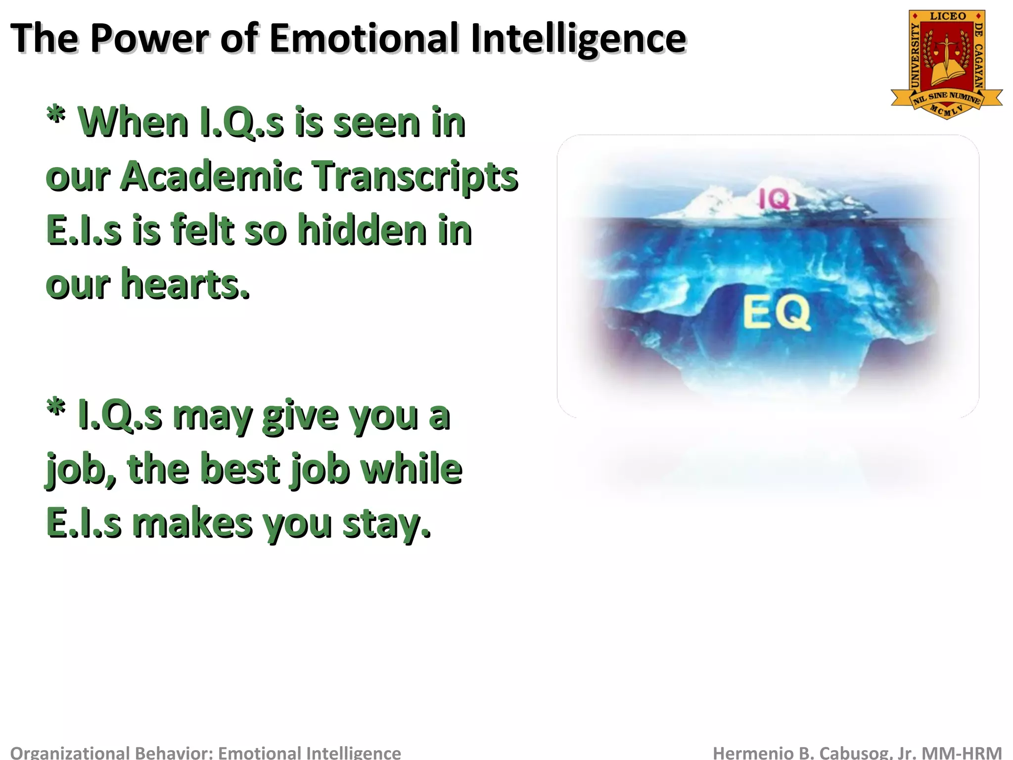 The Power of Emotional IntelligenceThe Power of Emotional Intelligence
Organizational Behavior: Emotional Intelligence Hermenio B. Cabusog, Jr. MM-HRM
* When I.Q.s is seen in* When I.Q.s is seen in
our Academic Transcriptsour Academic Transcripts
E.I.s is felt so hidden inE.I.s is felt so hidden in
our hearts.our hearts.
* I.Q.s may give you a* I.Q.s may give you a
job, the best job whilejob, the best job while
E.I.s makes you stay.E.I.s makes you stay.
 