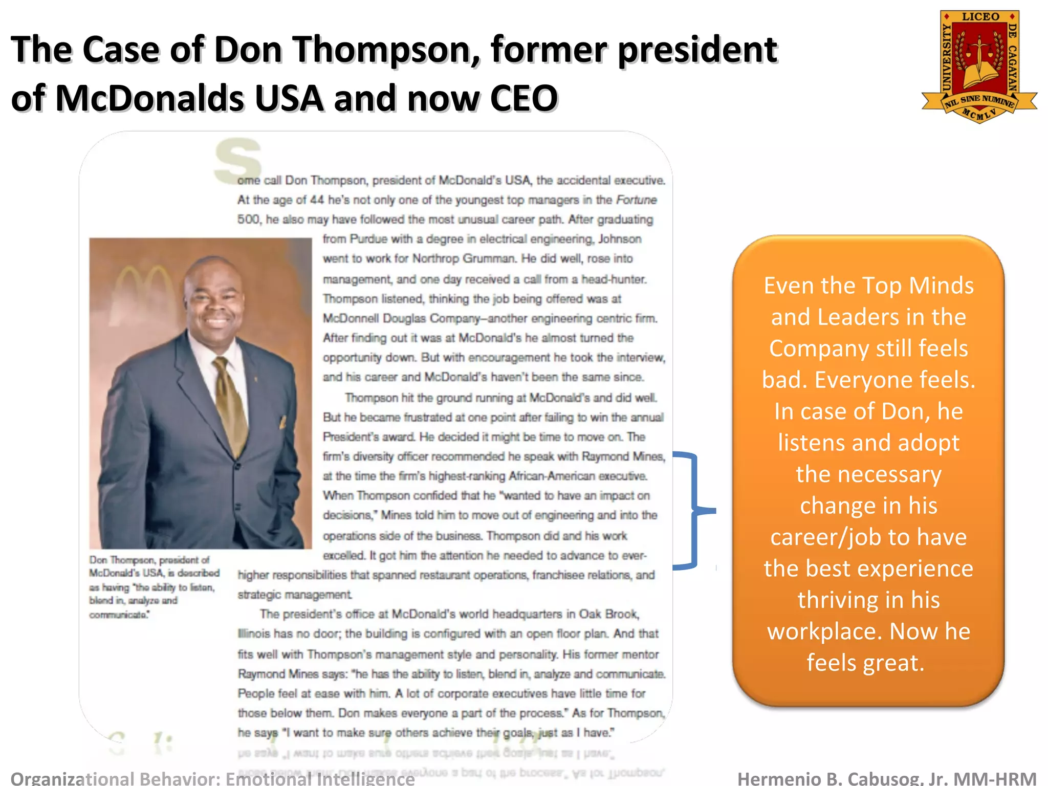 The Case of Don Thompson, former presidentThe Case of Don Thompson, former president
of McDonalds USA and now CEOof McDonalds USA and now CEO
Organizational Behavior: Emotional Intelligence Hermenio B. Cabusog, Jr. MM-HRM
Even the Top Minds
and Leaders in the
Company still feels
bad. Everyone feels.
In case of Don, he
listens and adopt
the necessary
change in his
career/job to have
the best experience
thriving in his
workplace. Now he
feels great.
 