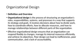 Organizational Design
• Definition and Overview
• Organizational design is the process of structuring an organization's
roles, responsibilities, systems, and processes in a way that supports
its strategy and goals. It involves decisions about how to divide work,
how to coordinate efforts, how to allocate resources, and how to
manage relationships between different parts of the organization.
• Effective organizational design ensures that an organization can
respond flexibly to changes, manage its internal resources efficiently,
and achieve its objectives. Poor design can lead to inefficiencies, poor
communication, and a lack of accountability.
 