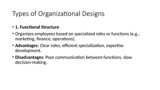 Types of Organizational Designs
• 1. Functional Structure
• Organizes employees based on specialized roles or functions (e.g.,
marketing, finance, operations).
• Advantages: Clear roles, efficient specialization, expertise
development.
• Disadvantages: Poor communication between functions, slow
decision-making.
 