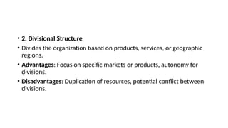 • 2. Divisional Structure
• Divides the organization based on products, services, or geographic
regions.
• Advantages: Focus on specific markets or products, autonomy for
divisions.
• Disadvantages: Duplication of resources, potential conflict between
divisions.
 