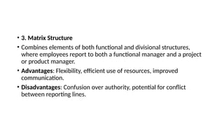 • 3. Matrix Structure
• Combines elements of both functional and divisional structures,
where employees report to both a functional manager and a project
or product manager.
• Advantages: Flexibility, efficient use of resources, improved
communication.
• Disadvantages: Confusion over authority, potential for conflict
between reporting lines.
 