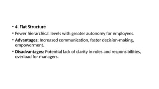 • 4. Flat Structure
• Fewer hierarchical levels with greater autonomy for employees.
• Advantages: Increased communication, faster decision-making,
empowerment.
• Disadvantages: Potential lack of clarity in roles and responsibilities,
overload for managers.
 