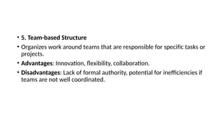 • 5. Team-based Structure
• Organizes work around teams that are responsible for specific tasks or
projects.
• Advantages: Innovation, flexibility, collaboration.
• Disadvantages: Lack of formal authority, potential for inefficiencies if
teams are not well coordinated.
 