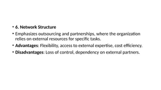 • 6. Network Structure
• Emphasizes outsourcing and partnerships, where the organization
relies on external resources for specific tasks.
• Advantages: Flexibility, access to external expertise, cost efficiency.
• Disadvantages: Loss of control, dependency on external partners.
 