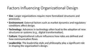 Factors Influencing Organizational Design
• Size: Larger organizations require more formalized structures and
processes.
• Environment: External factors such as market dynamics and regulatory
conditions affect design.
• Technology: Advances in technology often lead to the adoption of new
structures or systems (e.g., digital transformation).
• Culture: Organizational culture influences how roles are defined and
how communication flows.
• Leadership: The leadership style and philosophy play a significant role
in shaping the organization’s design.
 
