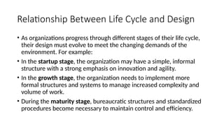 Relationship Between Life Cycle and Design
• As organizations progress through different stages of their life cycle,
their design must evolve to meet the changing demands of the
environment. For example:
• In the startup stage, the organization may have a simple, informal
structure with a strong emphasis on innovation and agility.
• In the growth stage, the organization needs to implement more
formal structures and systems to manage increased complexity and
volume of work.
• During the maturity stage, bureaucratic structures and standardized
procedures become necessary to maintain control and efficiency.
 