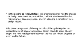 • In the decline or renewal stage, the organization may need to change
its design to reassert its competitive position, which could involve
restructuring, decentralization, or even adopting a completely new
design model.
Effective management of the organizational life cycle requires an
understanding of how organizational design needs to adapt at each
stage, and how misalignment between the two can hinder progress or
even lead to failure.
 