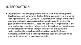 INTRODUCTION
• Organizations, like living organisms, evolve over time. Their growth,
development, and sometimes decline follow a natural cycle known as
the Organizational Life Cycle (OLC). Organizational design refers to the
structure and systems an organization puts in place to achieve its
goals and coordinate efforts. These two concepts—organizational life
cycle and design—are intertwined, as the life cycle of an organization
often dictates the need for changes in its design and structure.
Understanding these cycles and designs is essential for leaders,
managers, and scholars in making informed decisions about how to
grow, restructure, or renew an organization.
 