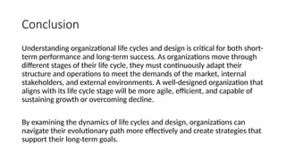 Conclusion
Understanding organizational life cycles and design is critical for both short-
term performance and long-term success. As organizations move through
different stages of their life cycle, they must continuously adapt their
structure and operations to meet the demands of the market, internal
stakeholders, and external environments. A well-designed organization that
aligns with its life cycle stage will be more agile, efficient, and capable of
sustaining growth or overcoming decline.
By examining the dynamics of life cycles and design, organizations can
navigate their evolutionary path more effectively and create strategies that
support their long-term goals.
 